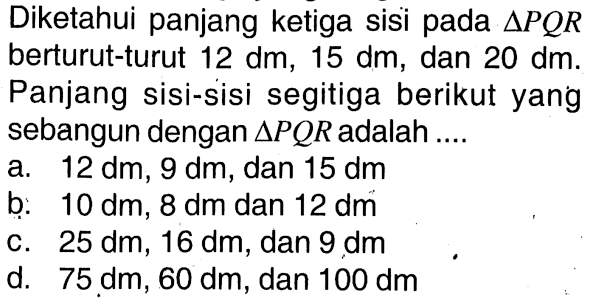 Diketahui panjang ketiga sisi pada segitiga PQR berturut-turut 12 dm, 15 dm, dan 20 dm. Panjang sisi-sisi segitiga berikut yang sebangun dengan segitiga PQR adalah ....a. 12 dm, 9 dm, dan 15 dm b. 10 dm, 8 dm, dan 12 dm c. 25 dm, 16 dm, dan 9 dm d. 75 dm, 60 dm, dan 100 dm 