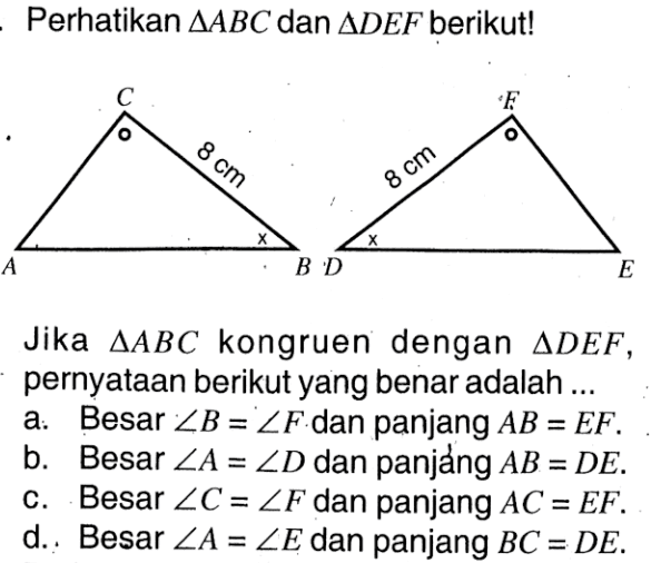 Perhatikan segitiga ABC dan segitiga DEF berikut! Jika segitiga ABC kongruen dengan segitiga DEF, pernyataan berikut yang benar adalah ... a. Besar sudut B=sudut F dan panjang AB=EF. b. Besar sudut A=sudut D dan panjáng AB=DE. c. Besar sudut C=sudut F dan panjang AC=EF. d. Besar sudut A=sudut E dan panjang BC=DE.