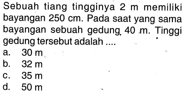 Sebuah tiang tingginya  2 m  memiliki bayangan  250 cm . Pada saat yang sama bayangan sebuah gedung.  40 m . Tinggi gedung tersebut adalah .... 