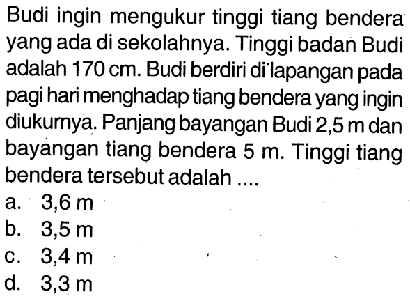 Budi ingin mengukur tinggi tiang bendera yang ada di sekolahnya. Tinggi badan Budi adalah 170 cm . Budi berdiri di lapangan pada pagi hari menghadap tiang bendera yang ingin diukurnya. Panjang bayangan Budi 2,5 m dan bayangan tiang bendera 5 m. Tinggi tiang bendera tersebut adalah ....