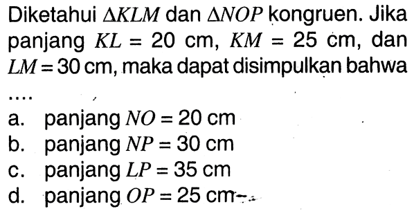 Diketahui  segitiga KLM  dan  segitiga NOP kongruen. Jika panjang  KL=20 cm, KM=25 cm, dan LM=30 cm, maka dapat disimpulkan bahwa ...
a. panjang  NO=20 cm 
b. panjang  NP=30 cm 
c. panjang  LP=35 cm 
d. panjang  OP=25 cm 