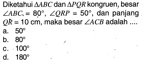 Diketahui segitiga ABC dan segitiga PQR kongruen, besar sudut ABC=80, sudut QRP=50, dan panjang QR=10 cm, maka besar sudut ACB adalah....