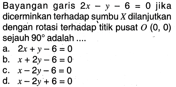 Bayangan garis 2x-y-6=0 jika dicerminkan terhadap sumbu X dilanjutkan dengan rotasi terhadap titik pusat O(0, 0) sejauh 90 adalah ...