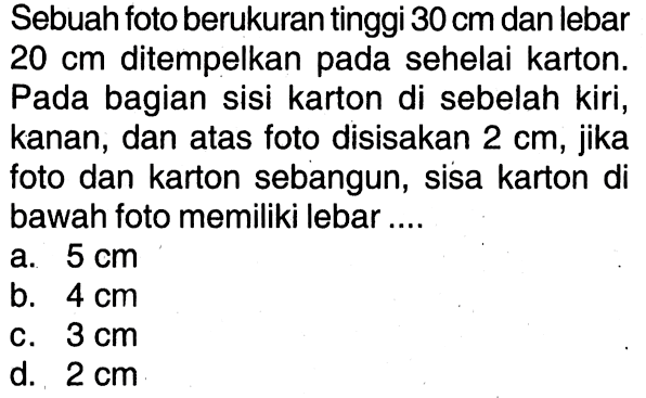 Sebuah foto berukuran tinggi 30 cm dan lebar 20 cm ditempelkan pada sehelai karton. Pada bagian sisi karton di sebelah kiri, kanan, dan atas foto disisakan 2 cm, jika foto dan karton sebangun, sisa karton di bawah foto memiliki lebar ....