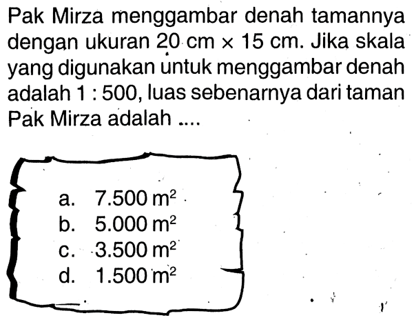 Pak Mirza menggambar denah tamannya dengan ukuran 20 cm x 15 cm. Jika skala yang digunakan untuk menggambar denah adalah 1:500, luas sebenarnya dari taman. Pak Mirza adalah ....