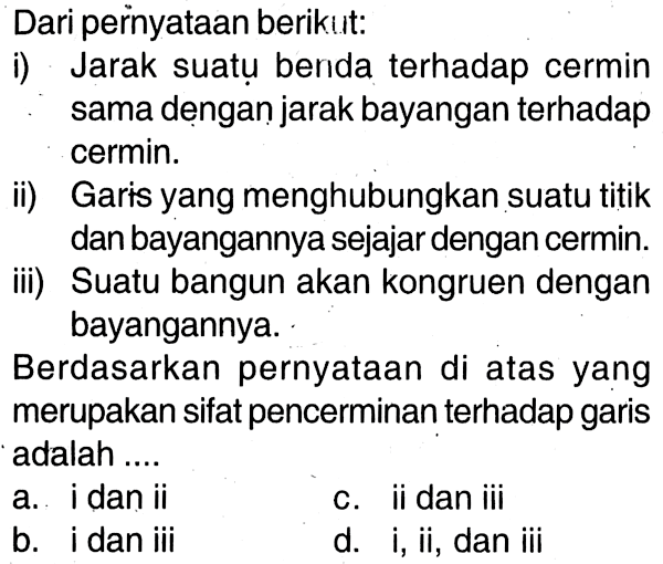 Dari pernyataan berikut:i) Jarak suatu benda terhadap cermin sama dengan jarak bayangan terhadap cermin.ii) Garis yang menghubungkan suatu titik dan bayangannya sejajar dengan cermin.iii) Suatu bangun akan kongruen dengan bayangannya.Berdasarkan pernyataan di atas yang merupakan sifat pencerminan terhadap garis adalah ....