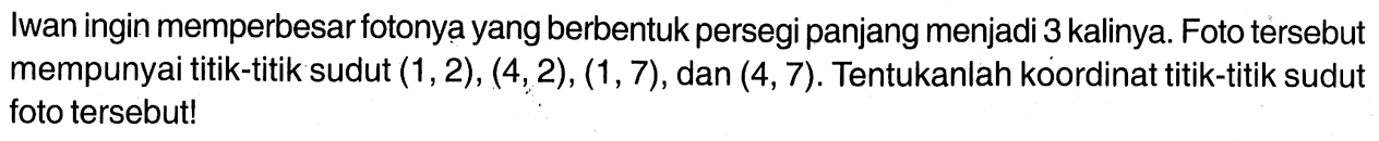 Iwan ingin memperbesar fotonya yang berbentuk persegi panjang menjadi 3 kalinya. Foto tersebut mempunyai titik-titik sudut (1,2), (4,2), (1,7), dan (4,7). Tentukanlah koordinat titik-titik sudut foto tersebut!