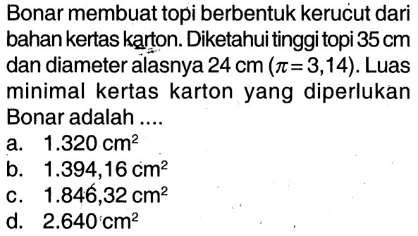 Bonar membuat topi berbentuk kerucut dari bahan kertas karton. Diketahui tinggi topi 35 cm dan diameter alasnya 24 cm (pi=3,14). Luas minimal kertas karton yang diperlukan Bonar adalah ....