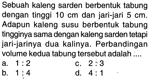 Sebuah kaleng sarden berbentuk tabung dengan tinggi 10 cm dan jari-jari 5 cm. Adapun kaleng susu berbentuk tabung tingginya sama dengan kaleng sarden tetapi jari-jarinya dua kalinya. Perbandingan volume kedua tabung tersebut adalah ....