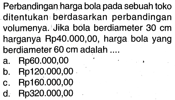 Perbandingan harga bola pada sebuah toko ditentukan berdasarkan perbandingan volumenya. Jika bola berdiameter  30 cm  harganya Rp40.000,00, harga bola yang berdiameter 60 cm adalah...