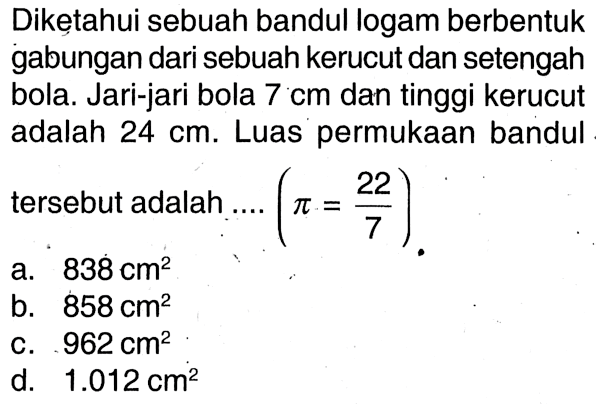 Diketahui sebuah bandul logam berbentuk gabungan dari sebuah kerucut dan setengah bola. Jari-jari bola 7 cm dan tinggi kerucut adalah 24 cm. Luas permukaan bandul tersebut adalah ... (pi =22/7) 
