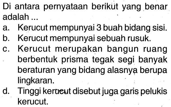 Di antara pernyataan berikuit yang benar adalah ... a. Kerucut mempunyai 3 buah bidang sisi. b. Kerucut mempunyai sebuah rusuk. c. Kerucut merupakan bangun ruang berbentuk prisma tegak segi banyak beraturan yang bidang alasnya berupa lingkaran. d. Tinggi kercreut disebut juga garis pelukis kerucut.