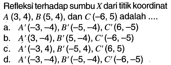 Refleksi terhadap sumbu  X  dari titik koordinat  A(3,4), B(5,4) , dan  C(-6,5)  adalah ....a.  A'(-3,-4), B'(-5,-4), C'(6,-5) b.  A'(3,-4), B'(5,-4), C'(-6,-5) c.  A'(-3,4), B'(-5,4), C'(6,5) d.  A'(-3,-4), B'(-5,-4), C'(-6,-5) 