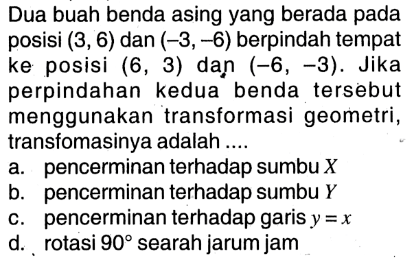 Dua buah benda asing yang berada pada posisi (3,6) dan (-3,-6)  berpindah tempat ke posisi (6,3) dan (-6,-3). Jika perpindahan kedua benda tersebut menggunakan transformasi geometri, transfomasinya adalah ....