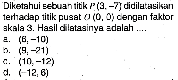 Diketahui sebuah titik P(3,-7) didilatasikan terhadap titik pusat O(0,0) dengan faktor skala 3. Hasil dilatasinya adalah ....