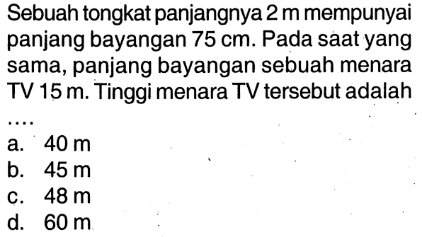 Sebuah tongkat panjangnya 2 m mempunyai panjang bayangan 75 cm. Pada saat yang sama, panjang bayangan sebuah menara TV 15 m. Tinggi menara TV tersebut adalah ....