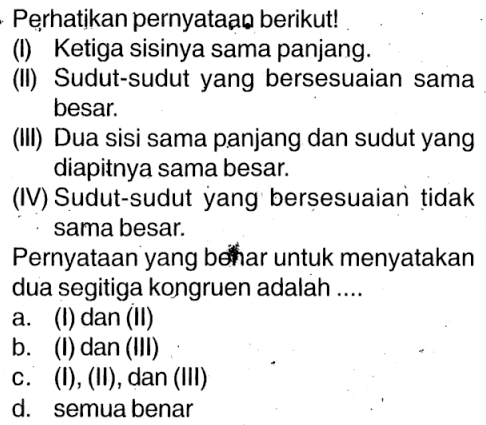 Perhatikan pernyataạ berikut!(I) Ketiga sisinya sama panjang.(II) Sudut-sudut yang bersesuaian sama besar.(III) Dua sisi sama panjang dan sudut yang diapitnya sama besar.(IV) Sudut-sudut yang berșesuaian tidak sama besar.Pernyataan yang behar untuk menyatakan dua segitiga kongruen adalah ....a. (I) dan (II)b. (I) dan (III)c. (I), (II), dan (III)d. semua benar