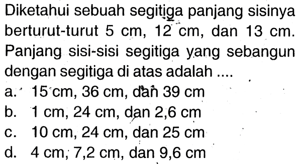 Diketahui sebuah segitiga panjang sisinya berturut-turut 5 cm,12 cm, dan  13 cm . Panjang sisi-sisi segitiga yang sebangun dengan segitiga di atas adalah ....a. 15 cm, 36 cm, dan 39 cm b. 1 cm, 24 cm, dan 2,6 cm c. 10 cm, 24 cm, dan 25 cm d. 4 cm, 7,2 cm, dan 9,6 cm 