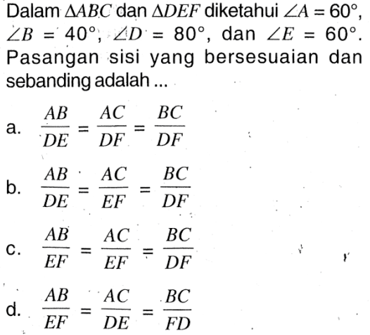 Dalam segitiga ABC dan segitiga DEF diketahui sudut A=60, sudut B=40, sudut D=80 , dan sudut E=60. Pasangan sisi yang bersesuaian dan sebanding adalah ...a.  AB/DE=AC/DF=BC/DF b.  AB/DE=AC/EF=BC/DF c.  AB/EF=AC/EF=BC/DF d.  AB/EF=AC/DE=BC/FD 