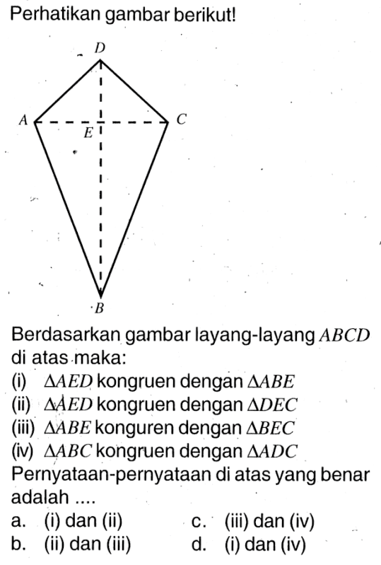 Perhatikan gambar berikut!Berdasarkan gambar layang-layang  ABCD  di atas maka:(i)  segitiga A E D  kongruen dengan  segitiga AB E (ii)  segitiga A E D  kongruen dengan  segitiga D E C (iii)  segitiga AB E  konguren dengan  segitiga B E C (iv)  segitiga ABC  kongruen dengan  segitiga AD C Pernyataan-pernyataan di atas yang benar adalah ....a. (i) dan (ii)c. (iii) dan (iv)b. (ii) dan (iii)d. (i) dan (iv)