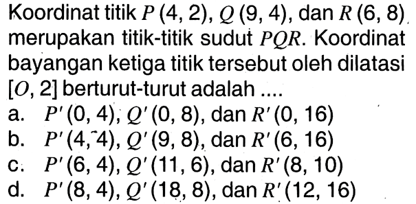 Koordinat titik P(4,2), Q(9,4), dan R(6,8) merupakan titik-titik sudut PQR. Koordinat bayangan ketiga titik tersebut oleh dilatasi [0,2] berturut-turut adalah ....