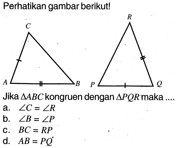 Perhatikan gambar berikut! A C B P R Q Jika segitiga ABC kongruen dengan segitiga PQR maka .... a. sudut C=sudut R b. sudut B=sudut P c. BC=RP d. AB=PQ 