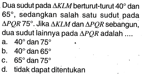 Dua sudut pada segitiga KLM berturut-turut 40 dan 65, sedangkan salah satu sudut pada segitiga PQR 75. Jika segitiga KLM dan segitiga PQR sebangun, dua sudut lainnya pada segitiga PQR adalah ....