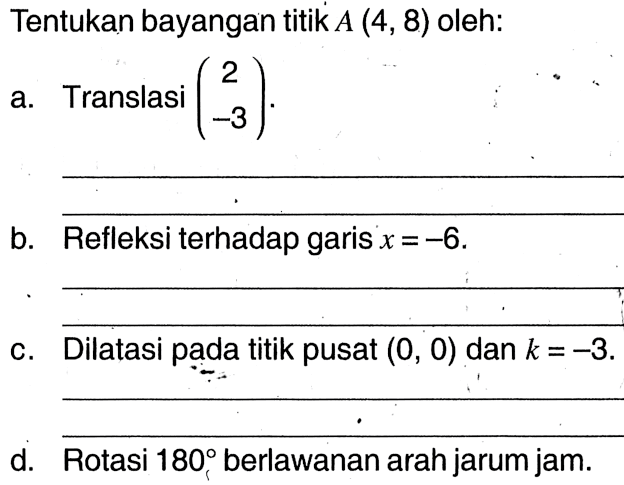 Tentukan bayangan titik  A(4,8)  oleh:a. Translasi  (2  -3) .b. Refleksi terhadap garis  x=-6 .c. Dilatasi pada titik pusat  (0,0)  dan  k=-3 .d. Rotasi  180  berlawanan arah jarum jam.