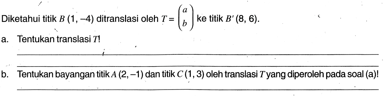 Diketahui titik  B(1,-4)  ditranslasi oleh  T=(a  b)  ke titik  B'(8,6) .a. Tentukan translasi  T ! b. Tentukan bayangan titik  A(2,-1)  dan titik  C(1,3)  oleh translasi  T  yang diperoleh pada soal (a)!