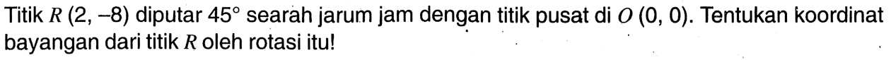 Titik R(2,-8) diputar 45 searah jarum jam dengan titik pusat di O(0,0). Tentukan koordinat bayangan dari titik R oleh rotasi itu!