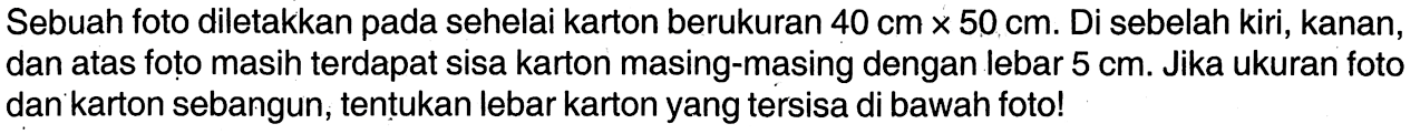 Sebuah foto diletakkan pada sehelai karton berukuran 40 cmx50 cm.  Di sebelah kiri, kanan, dan atas foțo masih terdapat sisa karton masing-masing dengan lebar 5 cm. Jika ukuran foto dan karton sebangun, tentukan lebar karton yang tersisa di bawah foto!