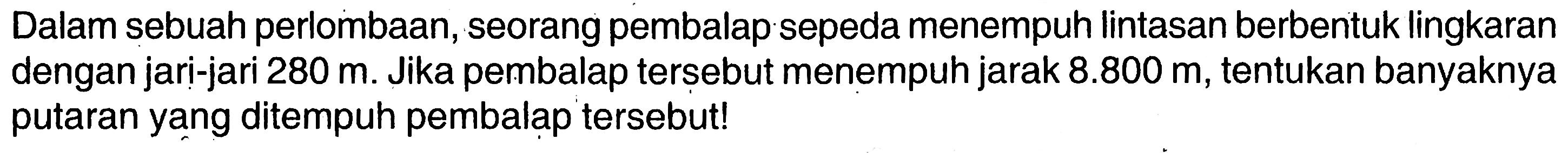 Dalam sebuah perlombaan, seorang pembalap sepeda menempuh lintasan berbentuk lingkaran dengan jari-jari  280 m . Jika pembalap tersebut menempuh jarak  8.800 m , tentukan banyaknya putaran yang ditempuh pembalap tersebut!