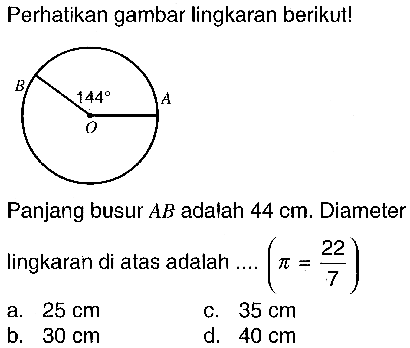 Perhatikan gambar lingkaran berikut! 144 Panjang busur AB adalah 44 cm. Diameter lingkaran di atas adalah .... (pi=22/7) a. 25 cm 
b. 30 cm 
c. 35 cm 
d. 40 cm