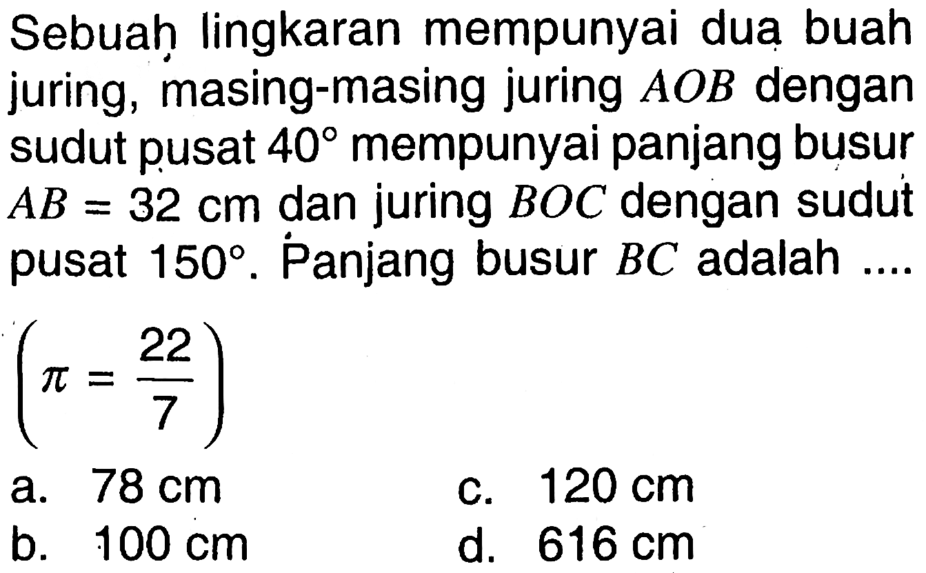 Sebuah lingkaran mempunyai dua buah juring, masing-masing juring  A O B  dengan sudut pusat  40  mempunyai panjang busur  A B=32 cm  dan juring  B O C  dengan sudut pusat  150 .  Panjang busur  B C  adalah  ... .   (pi=22/7) a.  78 cm c.  120 cm b.  100 cm d.  616 cm 