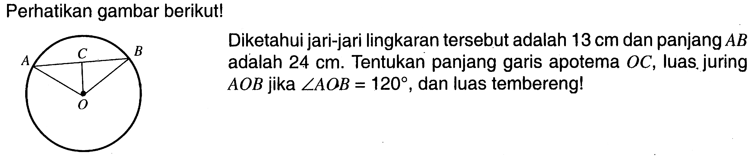 Perhatikan gambar berikut! A C B D  Diketahui jari-jari lingkaran tersebut adalah 13 cm dan panjang AB adalah 24 cm. Tentukan panjiang garis apotema OC, luas juring AOB  jika sudut AOB=120, dan luas tembereng!