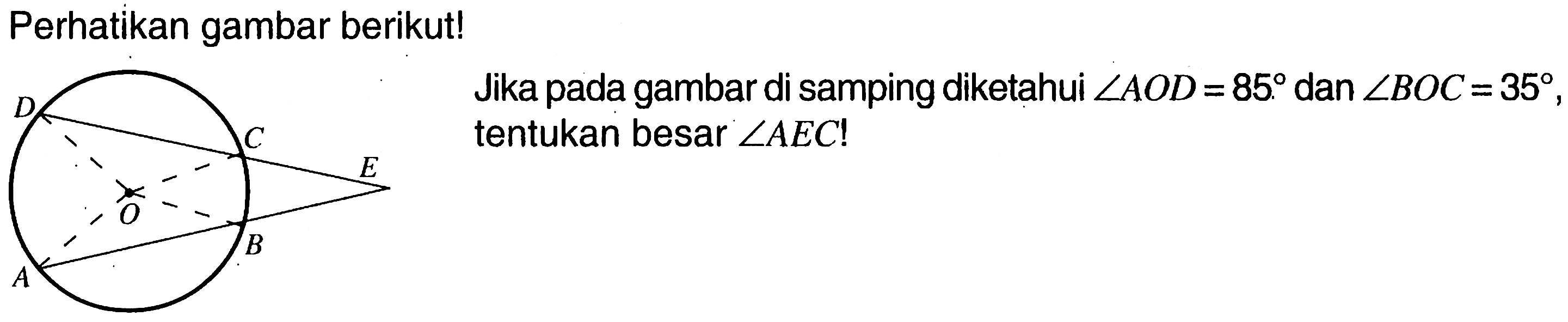 Perhatikan gambar berikut! D C E O A B Jika pada gambar disamping diketahui sudut AOD=85 dan sudut BOC=35 tentukan besar sudut AEC! 