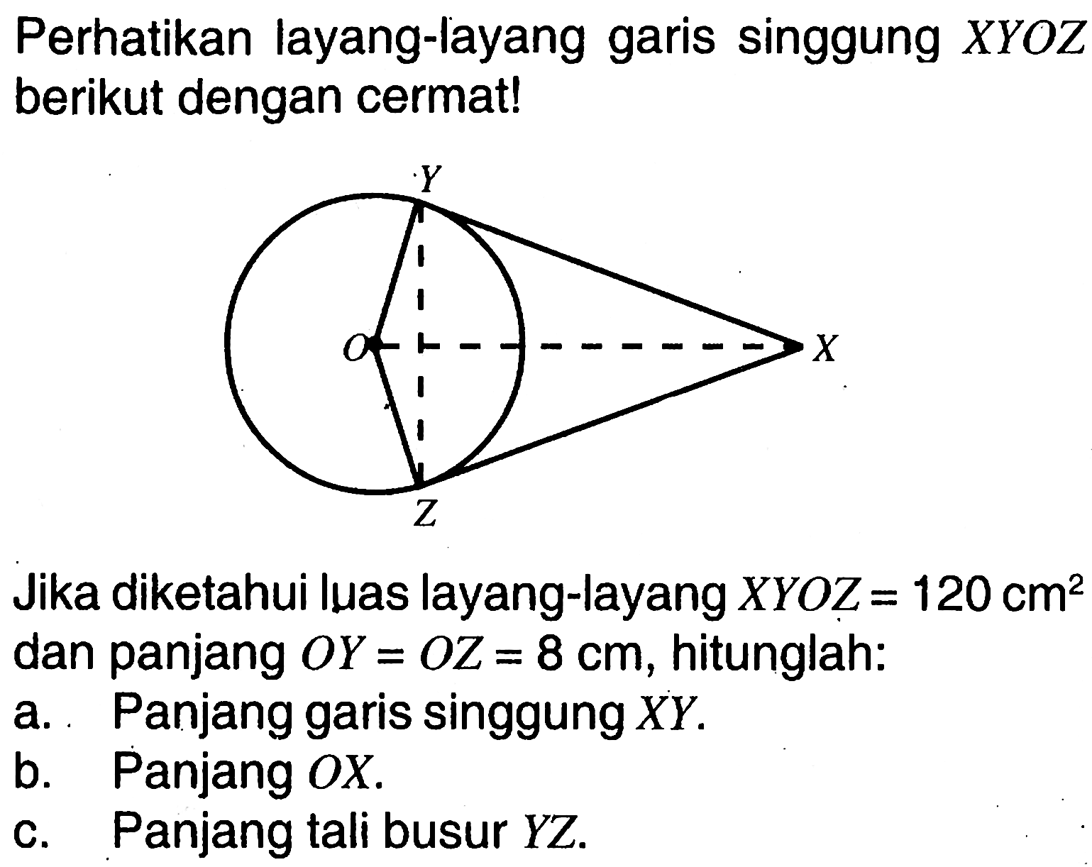 Perhatikan layang-layang garis singgung  XYOZ  berikut dengan cermat!Y O X ZJika diketahui luas layang-layang  XYOZ=120 cm^2  dan panjang  OY=OZ=8 cm , hitunglah:a. Panjang garis singgung  XY.b. Panjang  OX.c. Panjang tali busur  YZ.