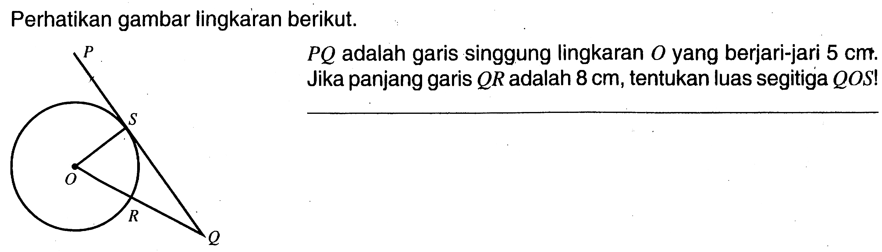 Perhatikan gambar lingkaran berikut. P Q  adalah garis singgung lingkaran  O  yang berjari-jari  5 cm . Jika panjang garis  Q R  adalah  8 cm , tentukan luas segitiga  Q O S ! 