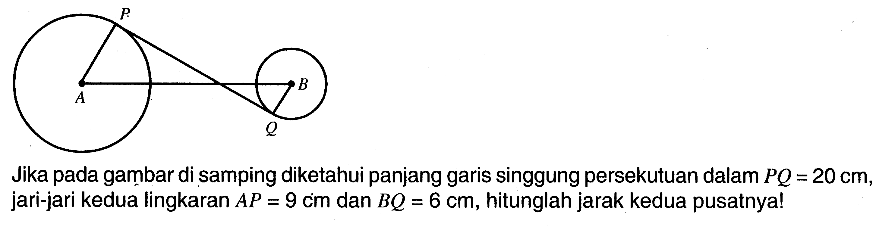 Jika pada gambar di samping diketahui panjang garis singgung persekutuan dalam  PQ=20 cm , jari-jari kedua lingkaran  AP=9 cm  dan  BQ=6 cm , hitunglah jarak kedua pusatnya!