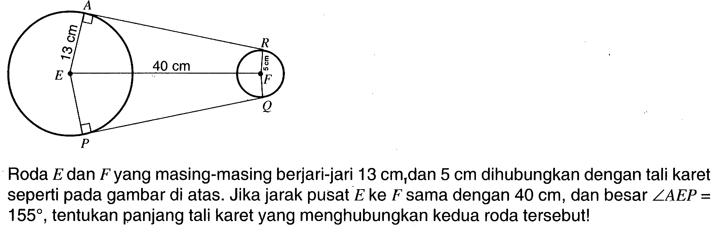 A R F Q P E 13 cm 40 cm 5 cmRoda E dan F yang masing-masing berjari-jari 13 cm dan 5 cm dihubungkan dengan tali karet seperti pada gambar di atas. Jika jarak pusat E ke F sama dengan 40 cm, dan besar sudut AEP = 155, tentukan panjang tali karet yang menghubungkan kedua roda tersebut!