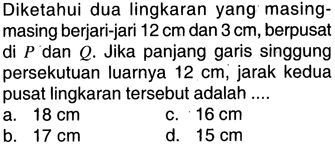 Diketahui dua lingkaran yang masing-masing berjari-jari  12 cm  dan  3 cm, berpusat di  P  dan  Q.  Jika panjang garis singgung persekutuan luarnya  12 cm, jarak kedua pusat lingkaran tersebut adalah ....
