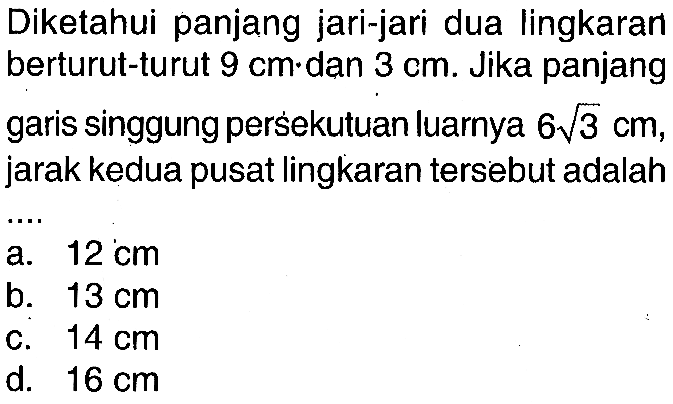 Diketahui panjang jari-jari dua lingkaran berturut-turut  9 cm  dan  3 cm . Jika panjang garis singgung persekutuan luarnya  6 akar(3) cm , jarak kedua pusat lingkaran tersebut adalah