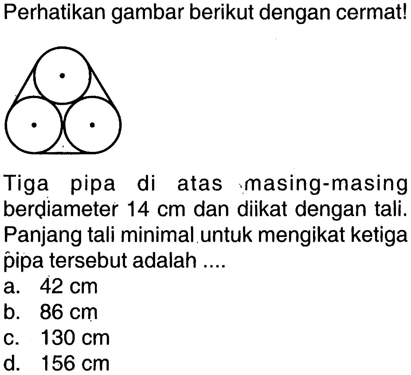 Perhatikan gambar berikut dengan cermat!
Tiga pipa di atas masing-masing berdiameter  14 cm  dan diikat dengan tali. Panjang tali minimal untuk mengikat ketiga pipa tersebut adalah ....
a.  42 cm 
b.  86 cm 
c.  130 cm 
d.  156 cm 