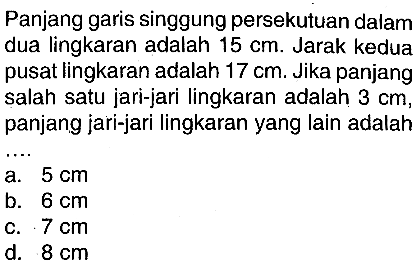 Panjang garis singgung persekutuan dalam dua lingkaran adalah 15 cm. Jarak kedua pusat lingkaran adalah 17 cm. Jika panjang salah satu jari-jari lingkaran adalah 3 cm, panjang jari-jari lingkaran yang lain adalah ....
