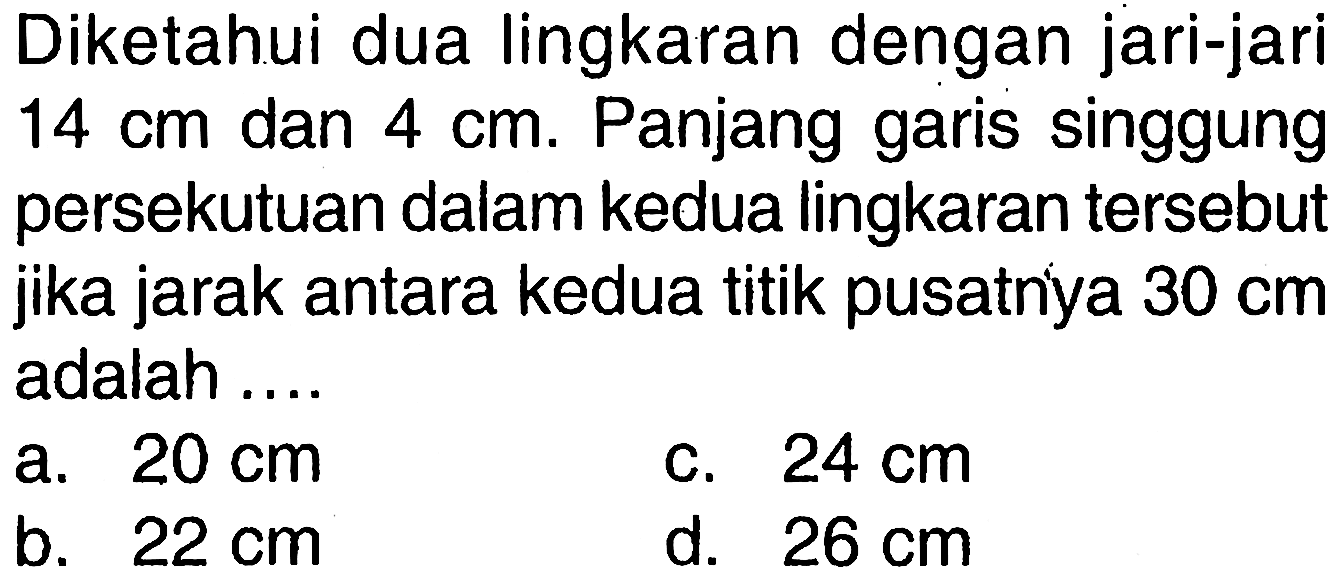 Diketahui dua lingkaran dengan jari-jari 14 cm dan 4 cm. Panjang garis singgung persekutuan dalam kedua lingkaran tersebut jika jarak antara kedua titik pusatnya 30 cm adalah ....