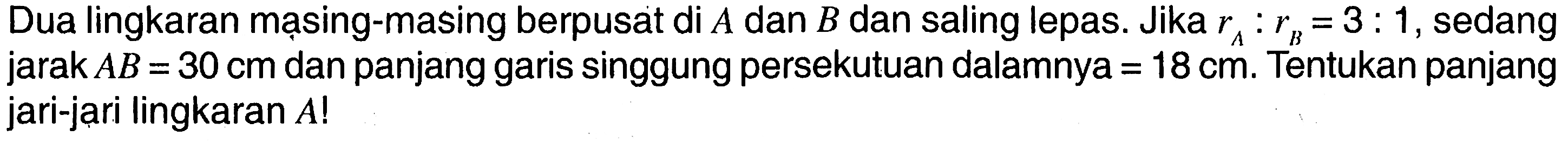 Dua lingkaran mạsing-masing berpusat di A dan B dan saling lepas. Jika rA:rB=3:1, sedang jarak AB=30 cm dan panjang garis singgung persekutuan dalamnya = 18 cm. Tentukan panjang jari-jari lingkaran A! 