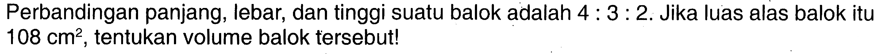 Perbandingan panjang, lebar, dan tinggi suatu balok adalah  4:3:2 .  Jika luas alas balok itu  108 cm^2 , tentukan volume balok tersebut!