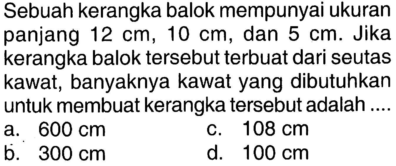 Sebuah kerangka balok mempunyai ukuran panjang 12 cm, 10 cm, dan 5 cm. Jika kerangka balok tersebut terbuat dari seutas kawat, banyaknya kawat yang dibutuhkan untuk membuat kerangka tersebut adalah ....