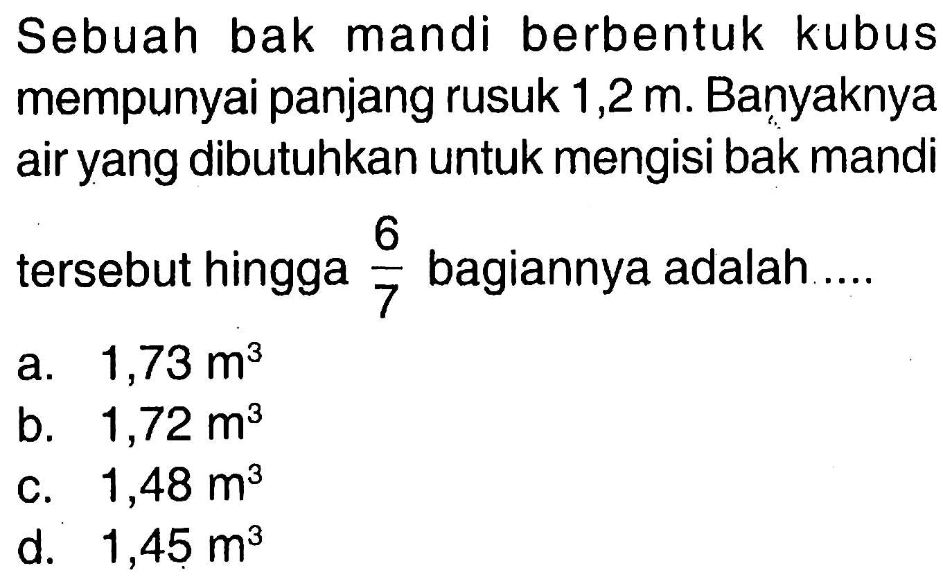 Sebuah bak mandi berbentuk kubus mempunyai panjang rusuk  1,2 m. Banyaknya air yang dibutuhkan untuk mengisi bak mandi tersebut hingga  6/7  bagiannya adalah ....
