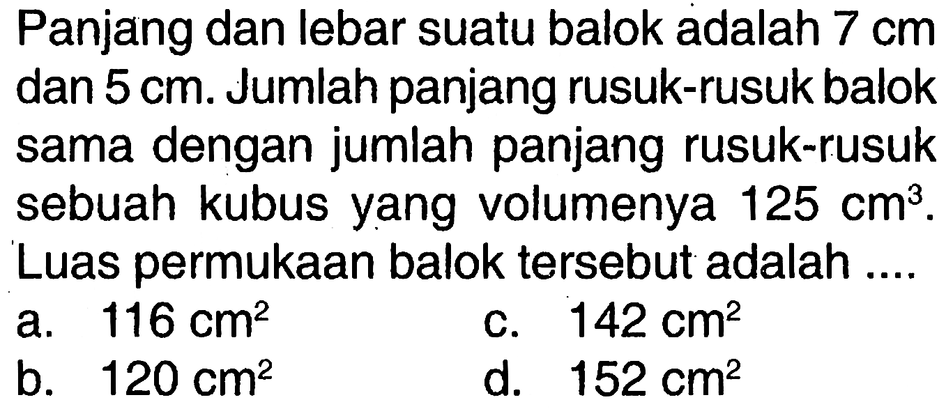 Panjang dan lebar suatu balok adalah 7 cm dan 5 cm. Jumlah panjang rusuk-rusuk balok sama dengan jumlah panjang rusuk-rusuk sebuah kubus yang volumenya 125 cm^3. Luas permukaan balok tersebut adalah ....